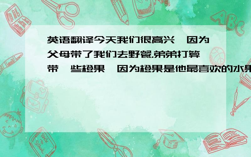 英语翻译今天我们很高兴,因为父母带了我们去野餐.弟弟打算带一些橙果,因为橙果是他最喜欢的水果.我打算带一些蛋糕和牛奶.我还带风筝,因为我喜欢放风筝.父母打算带些水和其它的食物.