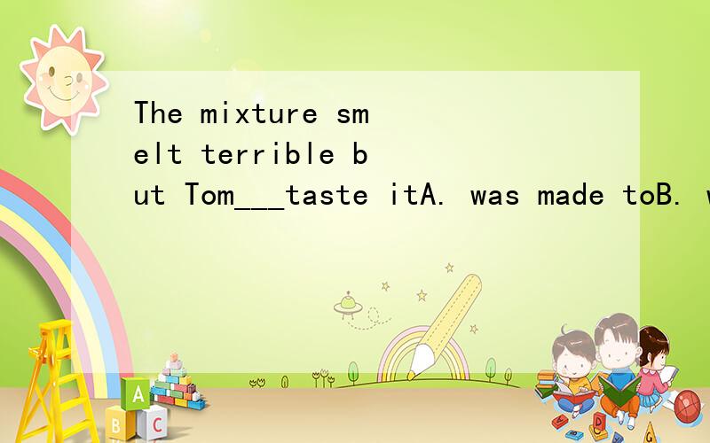 The mixture smelt terrible but Tom___taste itA. was made toB. was madeC. made toD. made