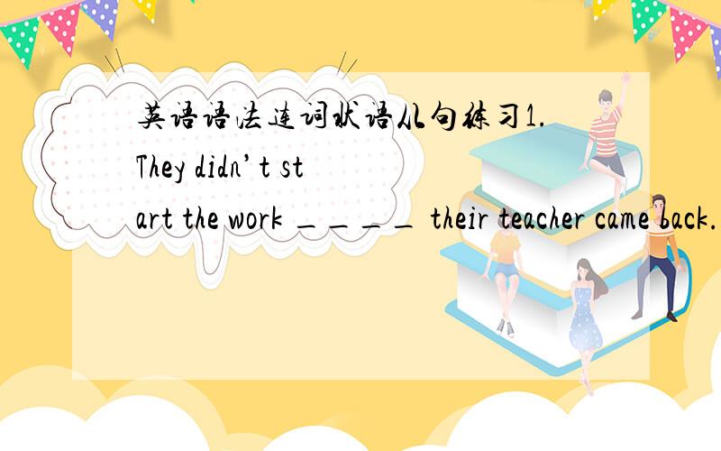 英语语法连词状语从句练习1.They didn’t start the work ____ their teacher came back.A.untilB.whileC.as soon asD.if2.The dictionary cost me too much,____ it’s really useful.A.andB.soC.butD.or3.–Carl,are you interested in swimming?-Yes,