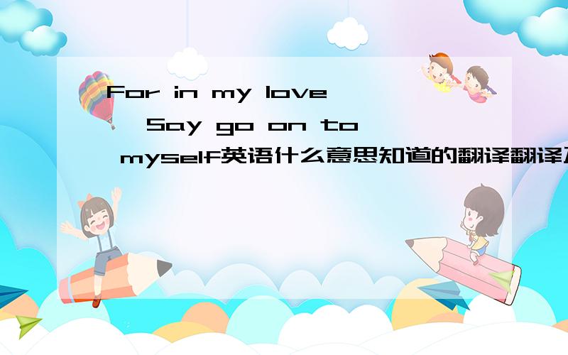 For in my love ,Say go on to myself英语什么意思知道的翻译翻译万分感谢..翻译有点水平可以不...别乱翻译