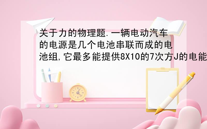 关于力的物理题.一辆电动汽车的电源是几个电池串联而成的电池组,它最多能提供8X10的7次方J的电能.当这辆车以15KM/H的速度沿平直公路匀速行驶时,每行驶1m要消耗200J的能量来克服阻力做功,