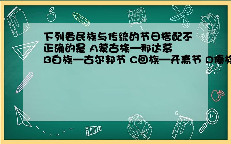 下列各民族与传统的节日搭配不正确的是 A蒙古族—那达慕 B白族—古尔邦节 C回族—开斋节 D傣族—泼水节