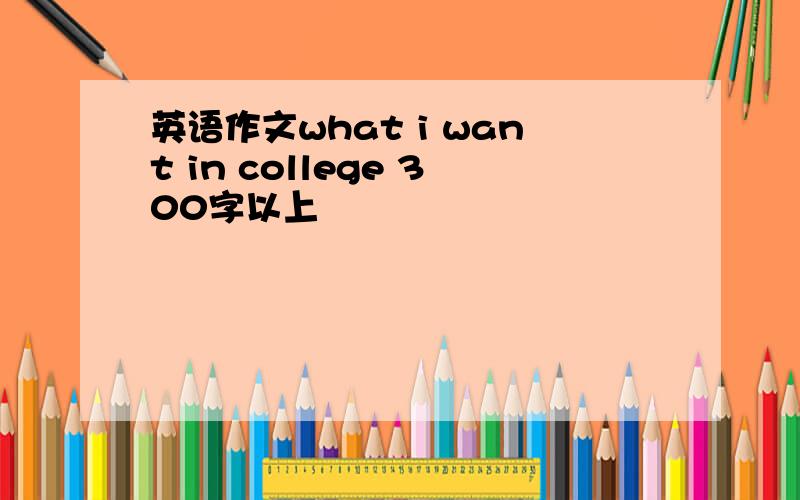 英语作文what i want in college 300字以上