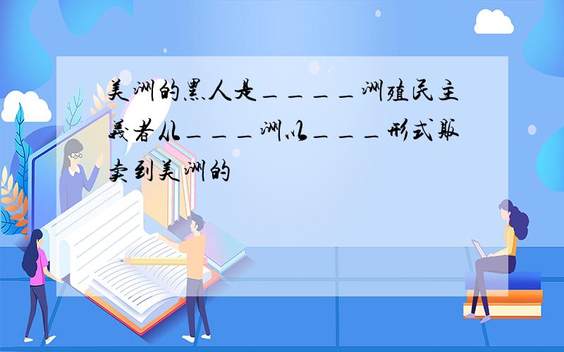 美洲的黑人是____洲殖民主义者从___洲以___形式贩卖到美洲的