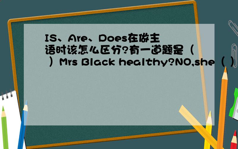 IS、Are、Does在做主语时该怎么区分?有一道题是（ ）Mrs Black healthy?NO,she（ ）要求填写主语,我该怎样区分它们?Does后面是不是跟实意动词?IS后面一般跟什么?也就是一般疑问句的形式~