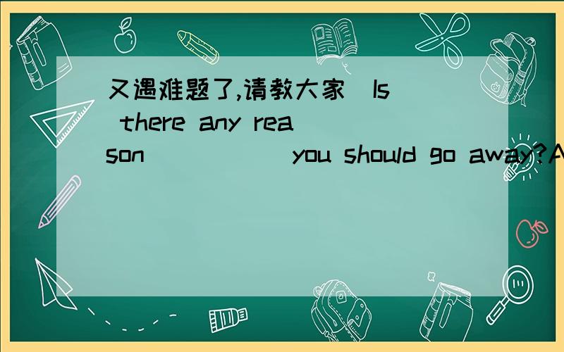 又遇难题了,请教大家  Is there any reason           you should go away?A. why  B. which   C. where   D. asIs there any reason ______ you should go away?