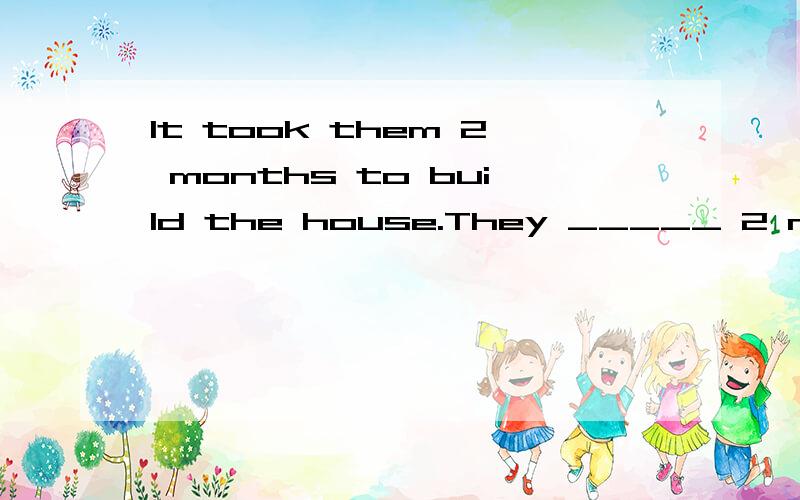 It took them 2 months to build the house.They _____ 2 month ______ the house.