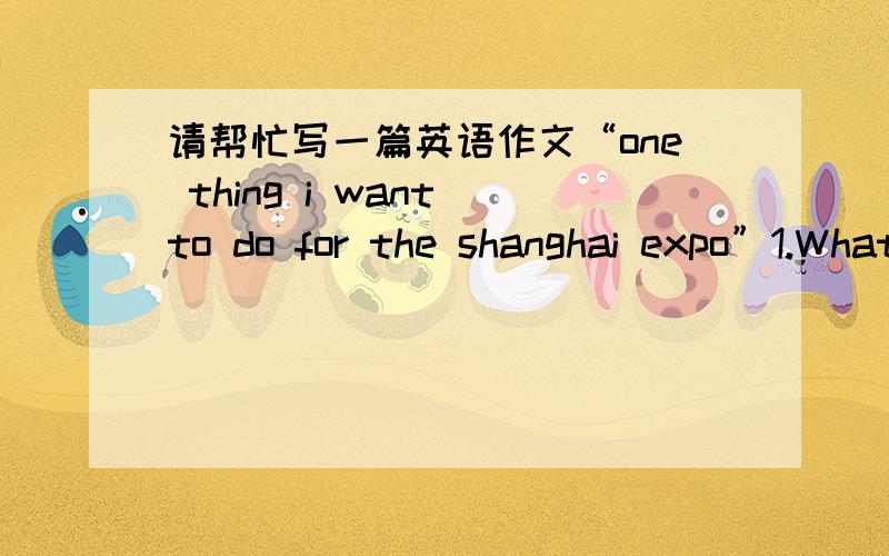 请帮忙写一篇英语作文“one thing i want to do for the shanghai expo”1.What thing do you want to do for the Shanghai Expo?2.Why do you want to do it?3.How are you going to do it?