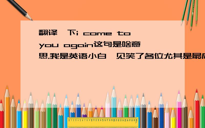 翻译一下i come to you again这句是啥意思.我是英语小白,见笑了各位尤其是最后一个单词不明白，不知到啥意思