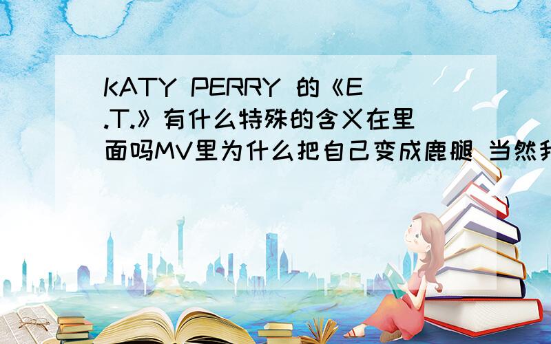 KATY PERRY 的《E.T.》有什么特殊的含义在里面吗MV里为什么把自己变成鹿腿 当然我没看过电影< E.T.> 如果是电影里的情节就算了