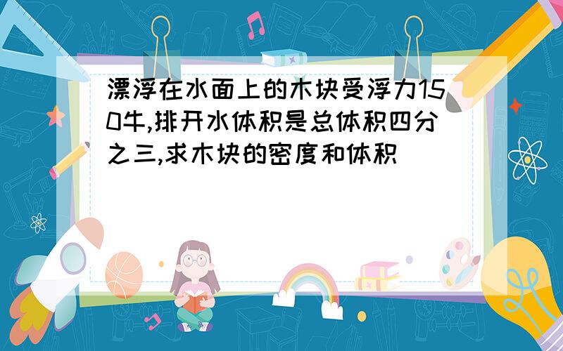 漂浮在水面上的木块受浮力150牛,排开水体积是总体积四分之三,求木块的密度和体积