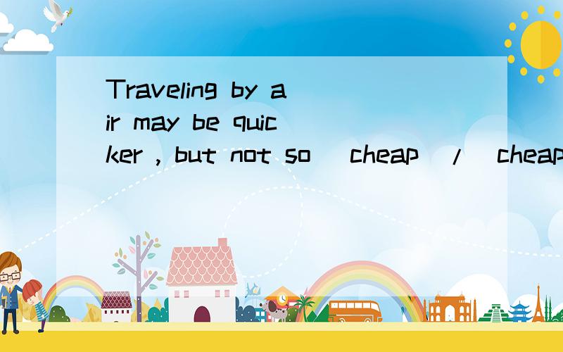 Traveling by air may be quicker , but not so (cheap)/(cheaper). 选择