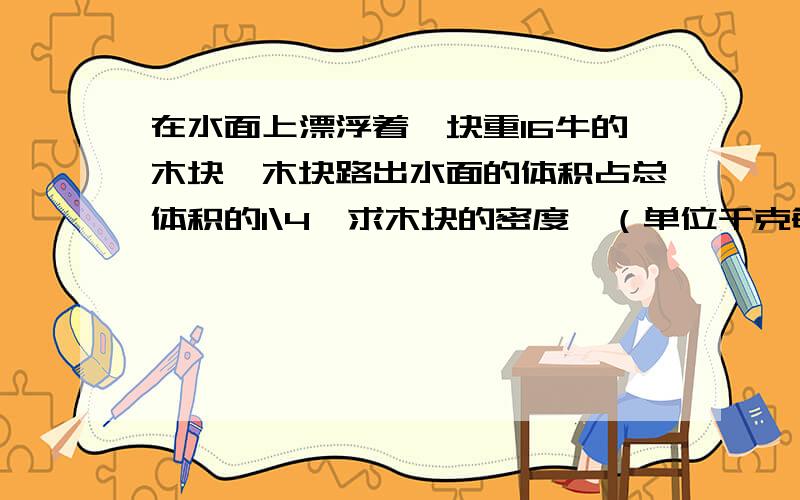 在水面上漂浮着一块重16牛的木块,木块路出水面的体积占总体积的1\4,求木块的密度,（单位千克每立方米）如果将木块路出睡眠的部分切除,则留在水中的木块会上浮,木块静止后露出水面的体