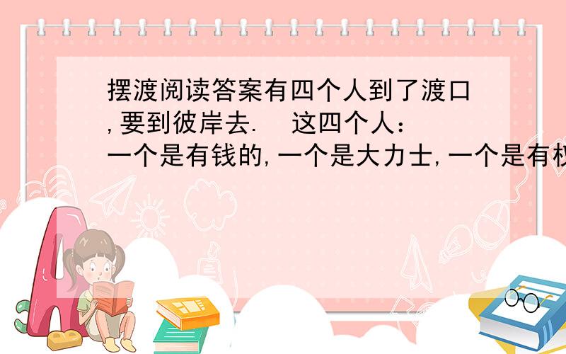 摆渡阅读答案有四个人到了渡口,要到彼岸去.  这四个人：一个是有钱的,一个是大力士,一个是有权的,一个是作家.他们都要求渡河.  摆渡人说：“你们每一个人,都要把自己最宝贵的东西分一