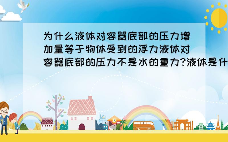 为什么液体对容器底部的压力增加量等于物体受到的浮力液体对容器底部的压力不是水的重力?液体是什么?包括其他物质吗?