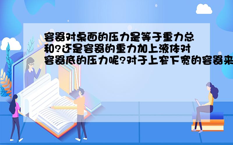 容器对桌面的压力是等于重力总和?还是容器的重力加上液体对容器底的压力呢?对于上窄下宽的容器来说,液体对容器底部的压力要大于水的重力.即F水压>G水.那么容器对桌面的压力是容器和