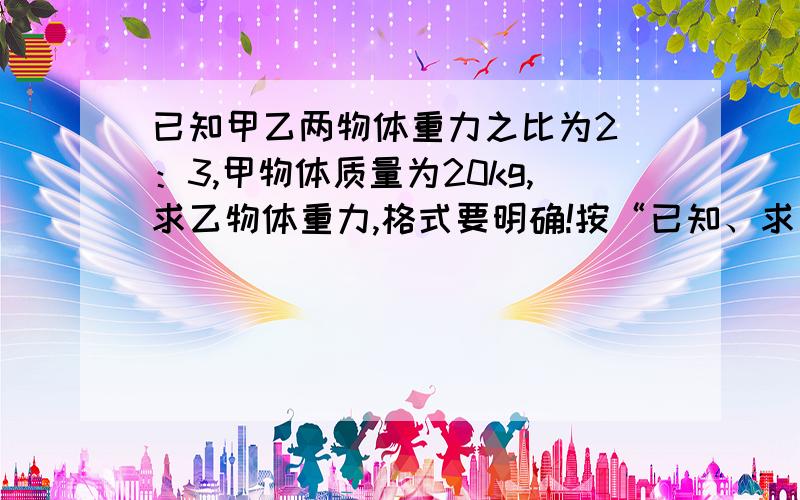 已知甲乙两物体重力之比为2 ：3,甲物体质量为20kg,求乙物体重力,格式要明确!按“已知、求、解、答”回答!一定要完整