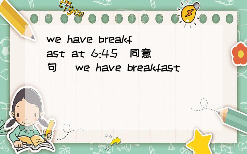 we have breakfast at 6:45(同意句) we have breakfast ____ ____.请问怎么改?