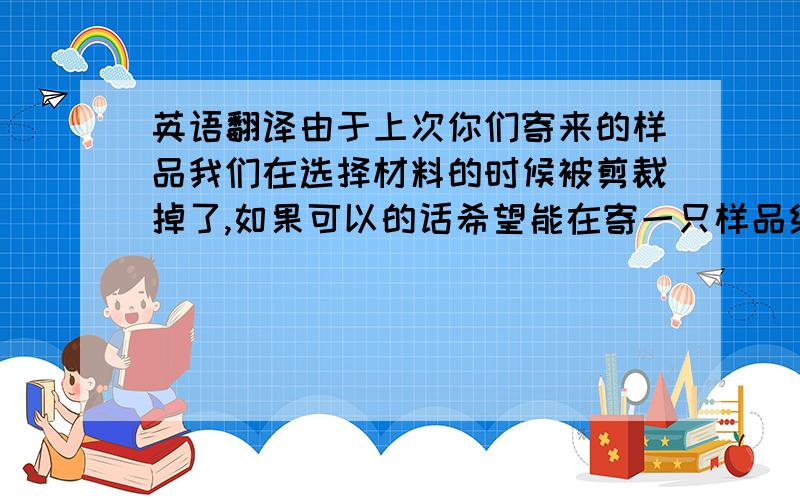 英语翻译由于上次你们寄来的样品我们在选择材料的时候被剪裁掉了,如果可以的话希望能在寄一只样品给我们.这样我们能更好的和半成品场进行材料上的对比.