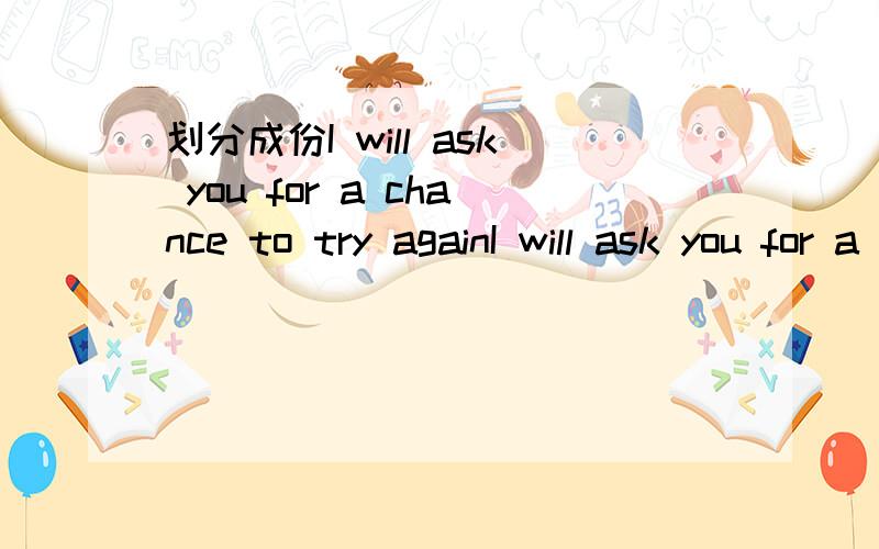 划分成份I will ask you for a chance to try againI will ask you for a chance to try again  我要请求你再给一次机会 请大家帮我划分下句子成分·就是 主 表 谓 宾 宾补 定 状 什么的