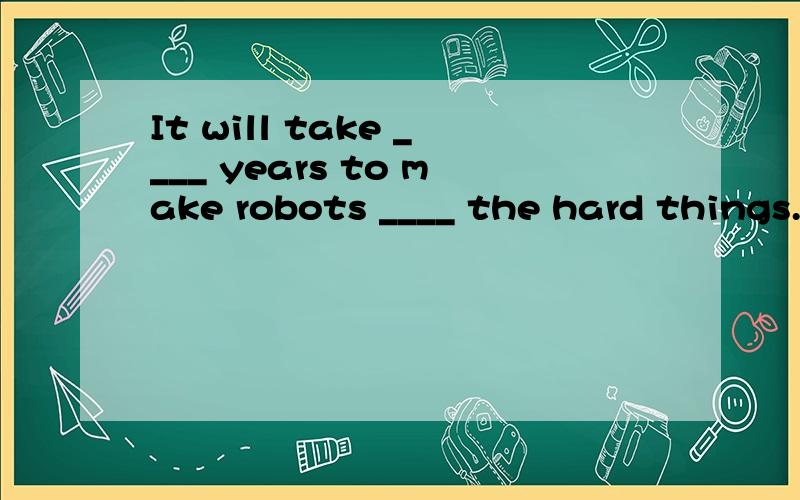 It will take ____ years to make robots ____ the hard things.A.hundred,do B.hundreds of,to doC.two hundreds,to D.hundreds of,do