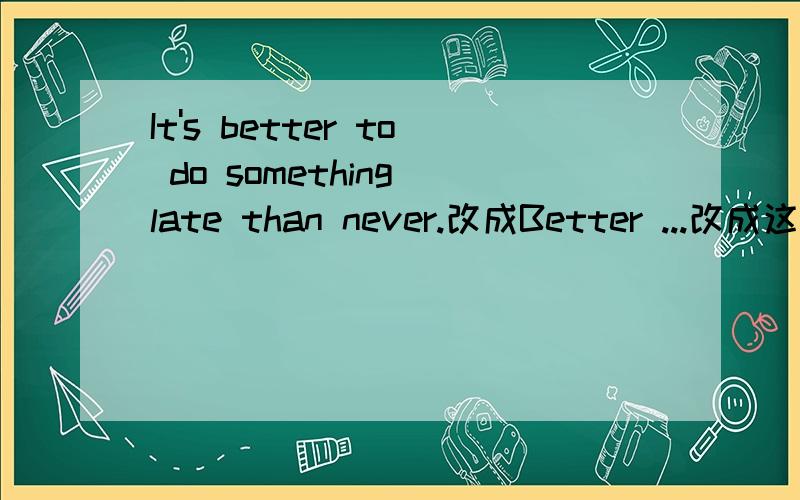 It's better to do something late than never.改成Better ...改成这么一个同义句把这句话改成 以Better为开头的一句话