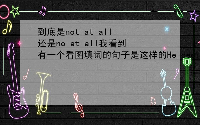 到底是not at all 还是no at all我看到有一个看图填词的句子是这样的He decided to hand in the same paper,making _no_ changes at all .我们老师讲的是not at all,但是这里却用no at all ,我不是很懂.对了,我现在是初