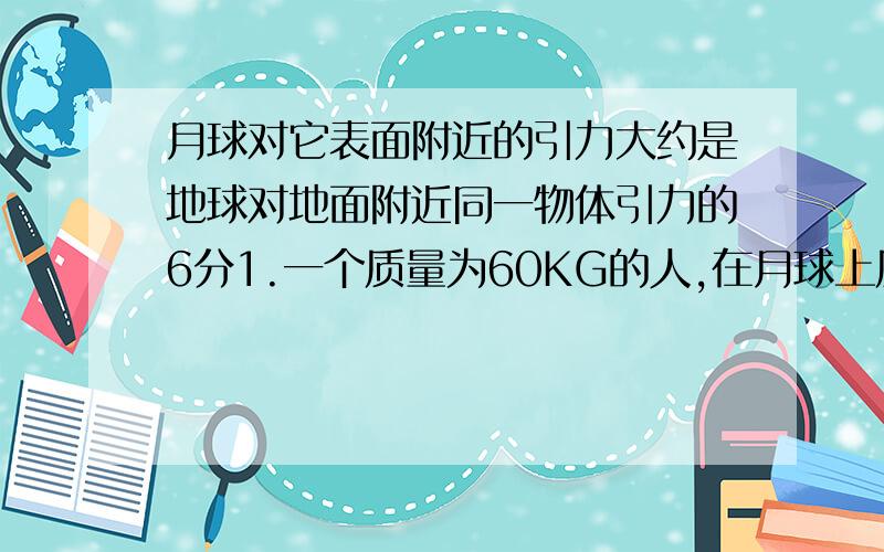 月球对它表面附近的引力大约是地球对地面附近同一物体引力的6分1.一个质量为60KG的人,在月球上质量是多少千克?受到月球的引力为多少牛?(G取10N/G)已知：求：答：（物理答法）急,