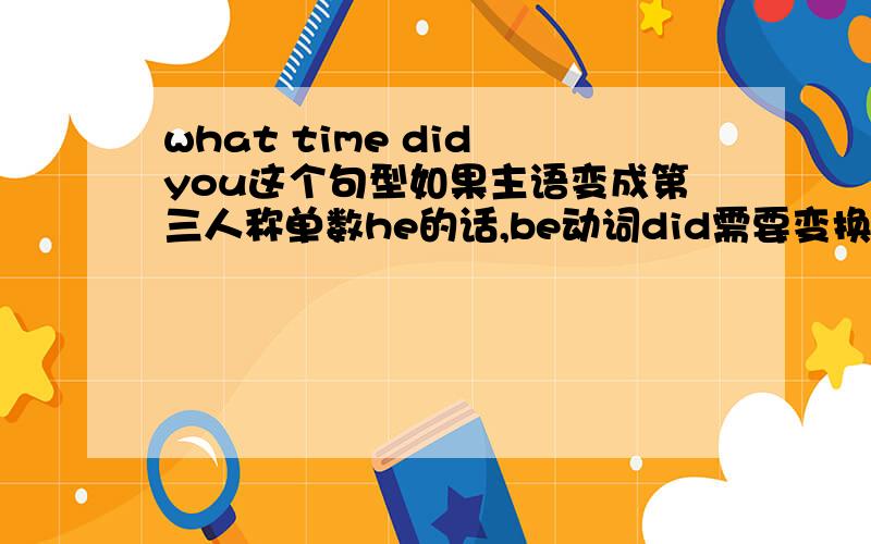 what time did you这个句型如果主语变成第三人称单数he的话,be动词did需要变换吗?