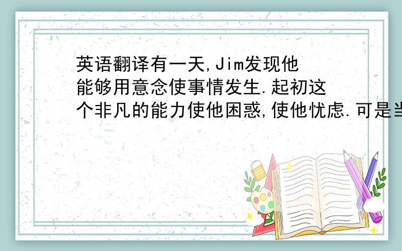 英语翻译有一天,Jim发现他能够用意念使事情发生.起初这个非凡的能力使他困惑,使他忧虑.可是当他用意念创造出一些有用的物品这后,他的惊讶变成了愉快.星期天,他把自己的非凡能力告诉了