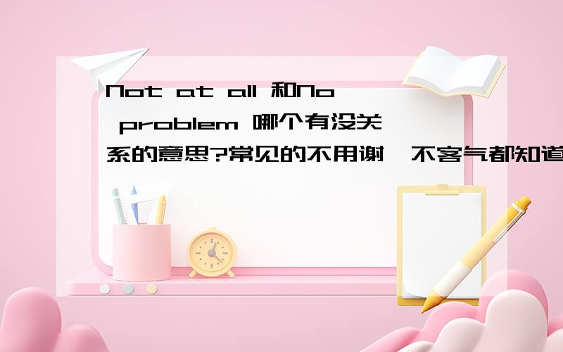 Not at all 和No problem 哪个有没关系的意思?常见的不用谢、不客气都知道了，就是这两个哪个有没关系的意思？我觉得应该是No problem，而且字典里也查了：No problem有这个意思，Not at all没有