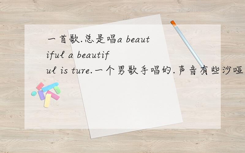 一首歌.总是唱a beautiful a beautiful is ture.一个男歌手唱的.声音有些沙哑