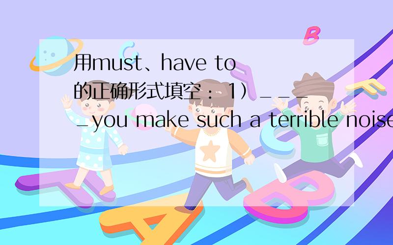 用must、have to 的正确形式填空： 1）____you make such a terrible noise?2）The last bus leave in ten minutes so I ____ say good night now. 3）Soldiers ____ obey their officers. 4）Since I ____ pay some overdue bills last week,I'm a littl