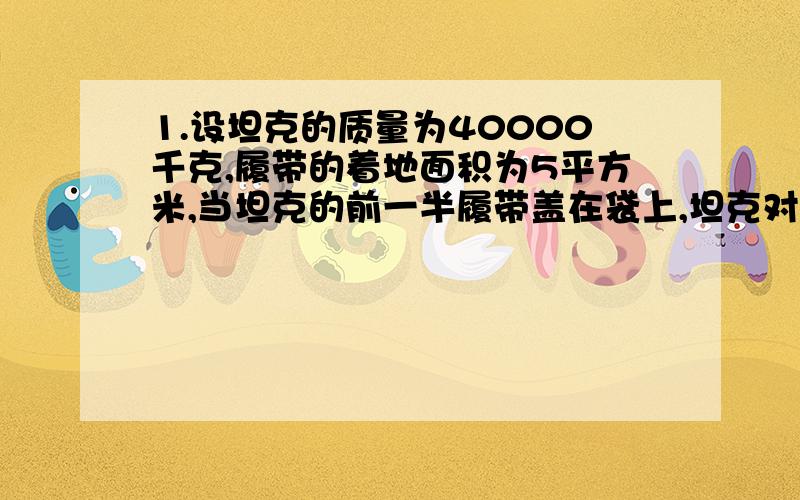 1.设坦克的质量为40000千克,履带的着地面积为5平方米,当坦克的前一半履带盖在袋上,坦克对袋的压强是?