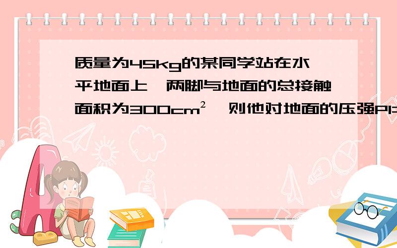 质量为45kg的某同学站在水平地面上,两脚与地面的总接触面积为300cm²,则他对地面的压强P1=（）Pa,若他走路时对地面的压强为P2,则有P1()P2,G取10求详细标准步骤