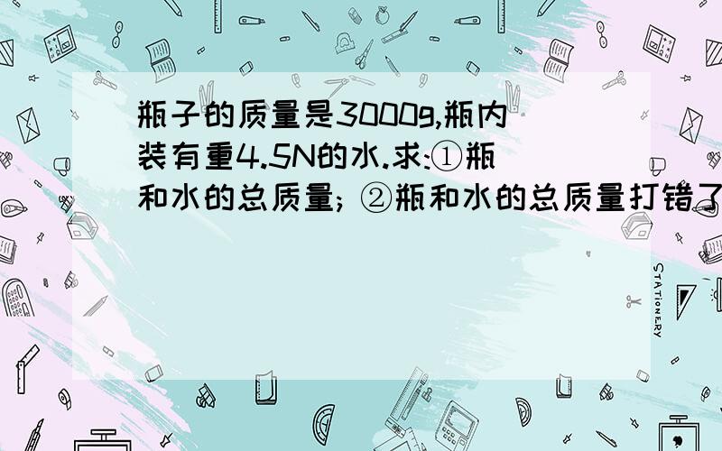 瓶子的质量是3000g,瓶内装有重4.5N的水.求:①瓶和水的总质量; ②瓶和水的总质量打错了：②瓶和水的总重求 答）