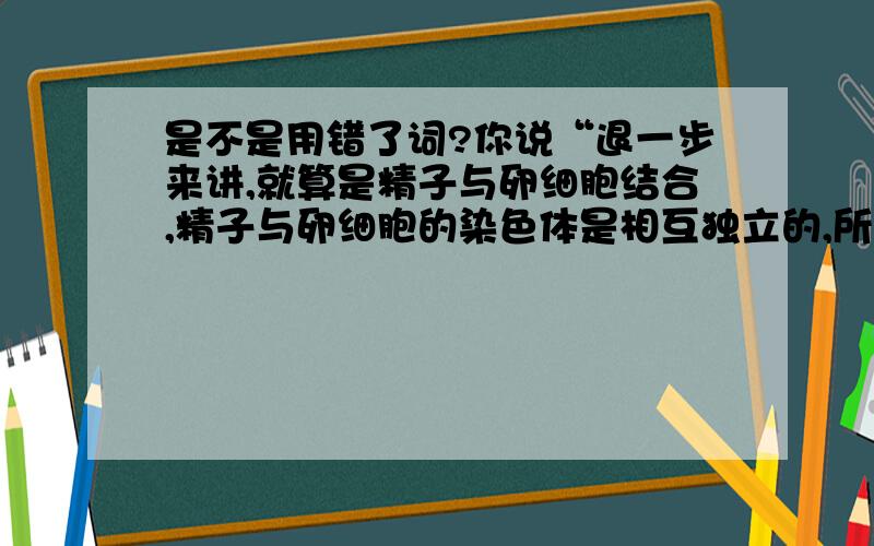 是不是用错了词?你说“退一步来讲,就算是精子与卵细胞结合,精子与卵细胞的染色体是相互独立的,所以DNA也互不影响”.精子能与卵子结合,除此之外就是死掉.但说能与卵细胞结合,真不太懂