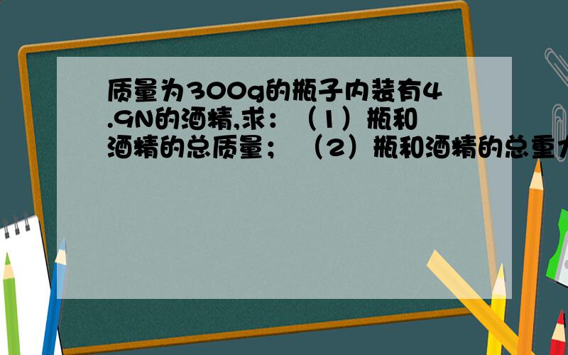 质量为300g的瓶子内装有4.9N的酒精,求：（1）瓶和酒精的总质量； （2）瓶和酒精的总重力?