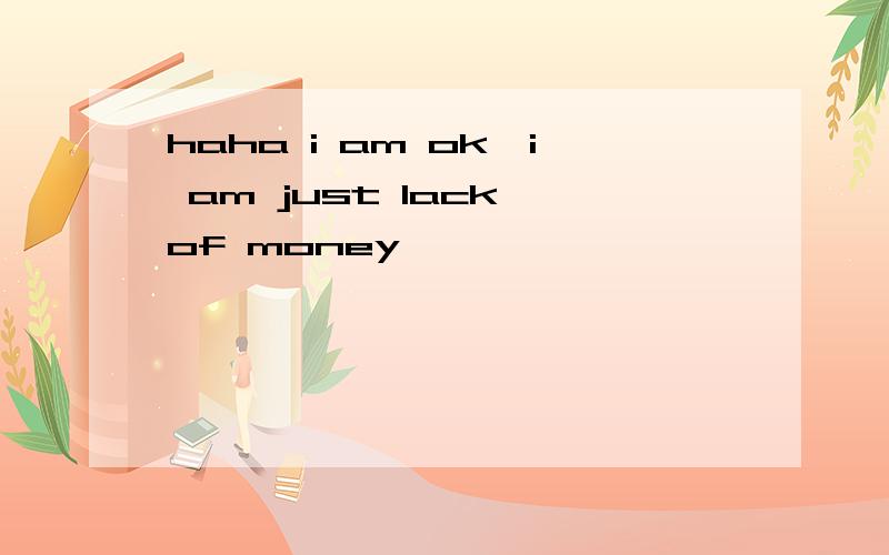 haha i am ok,i am just lack of money