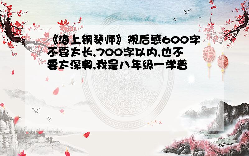 《海上钢琴师》观后感600字不要太长,700字以内,也不要太深奥,我是八年级一学普