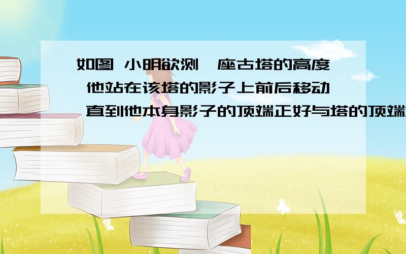 如图 小明欲测一座古塔的高度 他站在该塔的影子上前后移动 直到他本身影子的顶端正好与塔的顶端重叠……如图 小明欲测一座古塔的高度 他站在该塔的影子上前后移动 直到他本身影子的