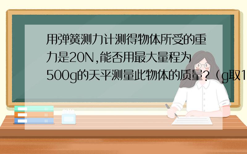 用弹簧测力计测得物体所受的重力是20N,能否用最大量程为500g的天平测量此物体的质量?（g取10N/kg)