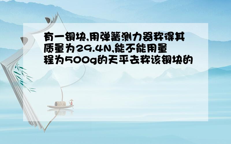 有一铜块,用弹簧测力器称得其质量为29.4N,能不能用量程为500g的天平去称该铜块的