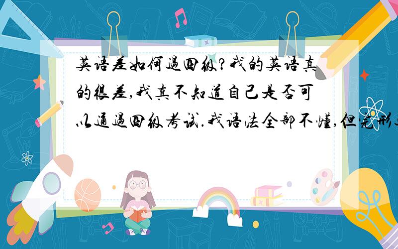 英语差如何过四级?我的英语真的很差,我真不知道自己是否可以通过四级考试.我语法全部不懂,但完形还可以,至于阅读也是时好时坏.我现在每天背英语课文有用吗?但我觉得背课文很耽误时间