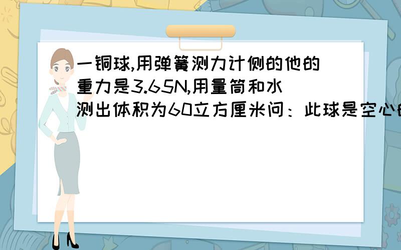 一铜球,用弹簧测力计侧的他的重力是3.65N,用量筒和水测出体积为60立方厘米问：此球是空心的还是实心的?若是空心的,空心部分体积多大?在空心部分注满水后,球的总质量是多少克?（g=10N/kg