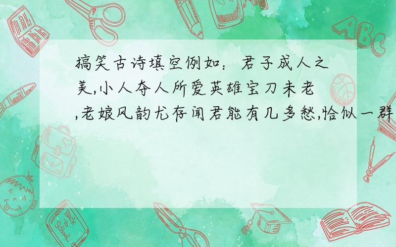 搞笑古诗填空例如：君子成人之美,小人夺人所爱英雄宝刀未老,老娘风韵尤存闻君能有几多愁,恰似一群太监上青楼结发之夫不上床,糟糠之妻不下堂天生我才必有用,老鼠儿子会打洞不求押韵,