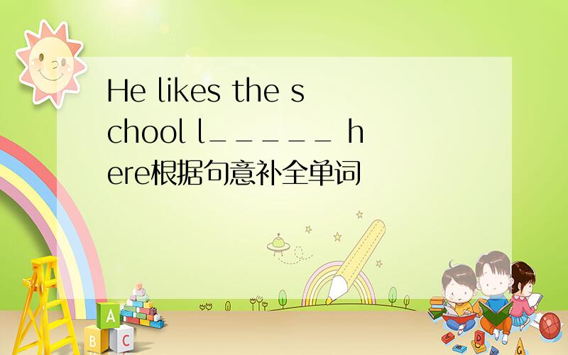 He likes the school l_____ here根据句意补全单词