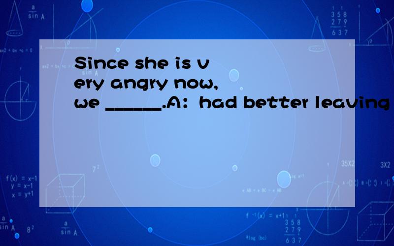 Since she is very angry now,we ______.A：had better leaving her alone B：could leave her alone C：need to leave her alone D：might as well leave her alone