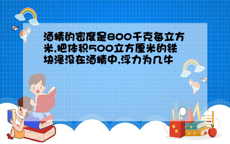 酒精的密度是800千克每立方米,把体积500立方厘米的铁块浸没在酒精中,浮力为几牛