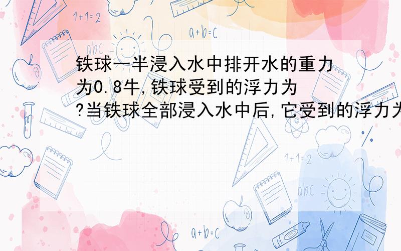 铁球一半浸入水中排开水的重力为0.8牛,铁球受到的浮力为?当铁球全部浸入水中后,它受到的浮力为?我是这么做的,第一空G排=F浮=0.8,后面一问我是这样做的：V=F浮÷（P水g）≈8.2*10的负五次方,F